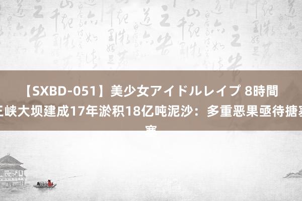 【SXBD-051】美少女アイドルレイプ 8時間 三峡大坝建成17年淤积18亿吨泥沙：多重恶果亟待搪塞