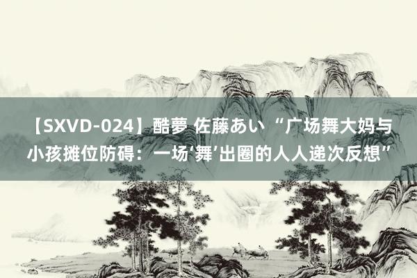 【SXVD-024】酷夢 佐藤あい “广场舞大妈与小孩摊位防碍：一场‘舞’出圈的人人递次反想”