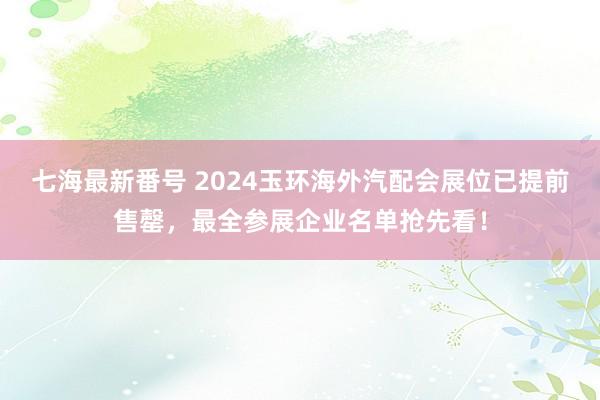 七海最新番号 2024玉环海外汽配会展位已提前售罄，最全参展企业名单抢先看！