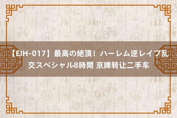 【EIH-017】最高の絶頂！ハーレム逆レイプ乱交スペシャル8時間 京牌转让二手车