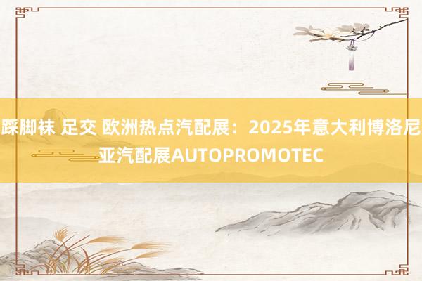 踩脚袜 足交 欧洲热点汽配展：2025年意大利博洛尼亚汽配展AUTOPROMOTEC