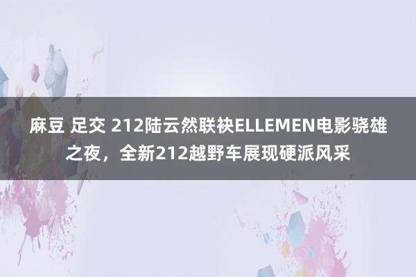 麻豆 足交 212陆云然联袂ELLEMEN电影骁雄之夜，全新212越野车展现硬派风采