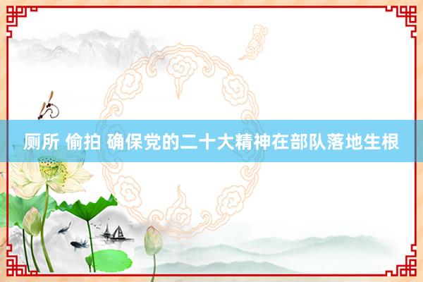 厕所 偷拍 确保党的二十大精神在部队落地生根