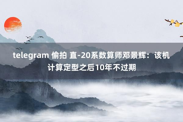 telegram 偷拍 直-20系数算师邓景辉：该机计算定型之后10年不过期