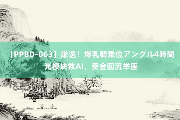 【PPBD-063】厳選！爆乳騎乗位アングル4時間 光模块救AI，资金回流举座