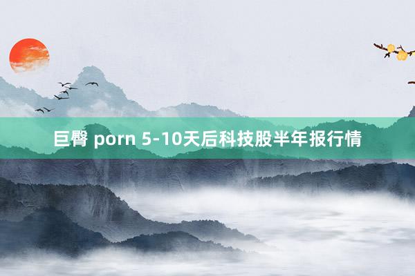 巨臀 porn 5-10天后科技股半年报行情