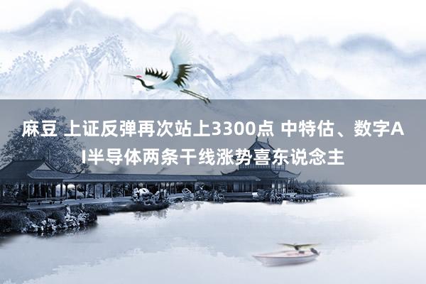 麻豆 上证反弹再次站上3300点 中特估、数字AI半导体两条干线涨势喜东说念主