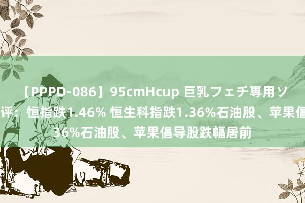 【PPPD-086】95cmHcup 巨乳フェチ専用ソープ SARA 收评：恒指跌1.46% 恒生科指跌1.36%石油股、苹果倡导股跌幅居前