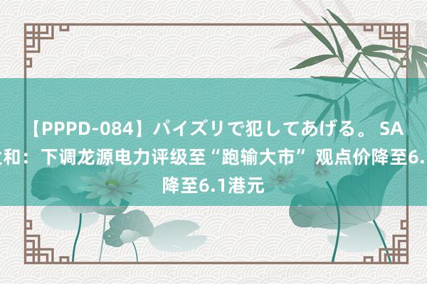 【PPPD-084】パイズリで犯してあげる。 SARA 大和：下调龙源电力评级至“跑输大市” 观点价降至6.1港元