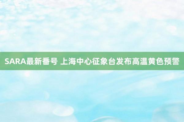 SARA最新番号 上海中心征象台发布高温黄色预警