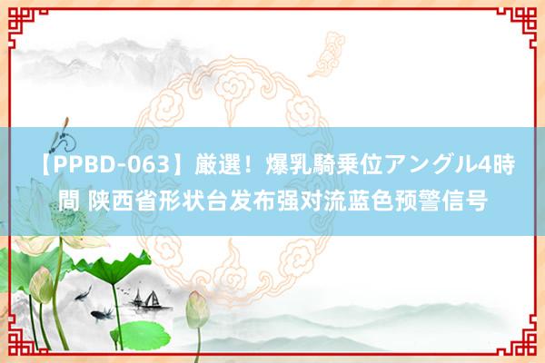 【PPBD-063】厳選！爆乳騎乗位アングル4時間 陕西省形状台发布强对流蓝色预警信号