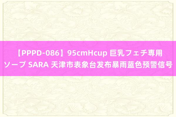 【PPPD-086】95cmHcup 巨乳フェチ専用ソープ SARA 天津市表象台发布暴雨蓝色预警信号