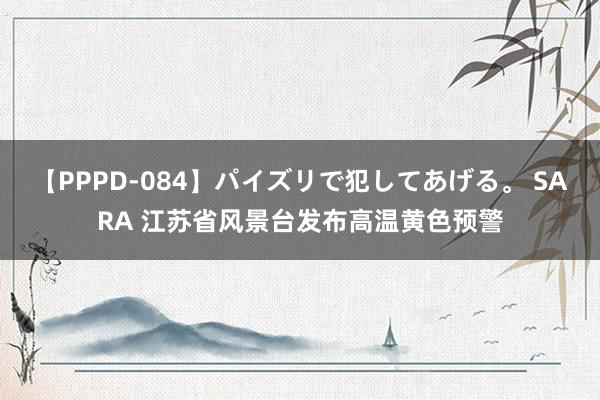 【PPPD-084】パイズリで犯してあげる。 SARA 江苏省风景台发布高温黄色预警