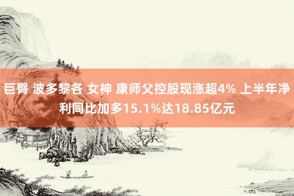 巨臀 波多黎各 女神 康师父控股现涨超4% 上半年净利同比加多15.1%达18.85亿元