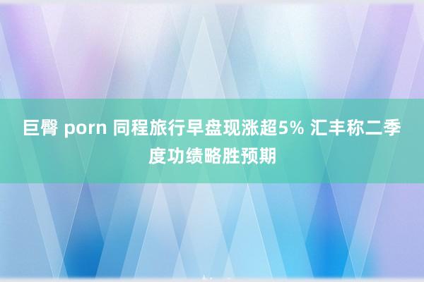 巨臀 porn 同程旅行早盘现涨超5% 汇丰称二季度功绩略胜预期