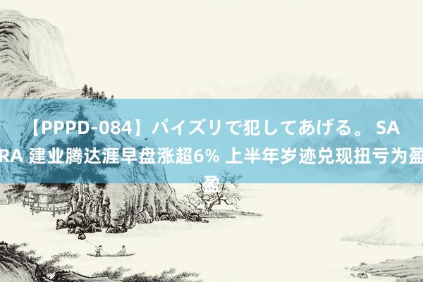 【PPPD-084】パイズリで犯してあげる。 SARA 建业腾达涯早盘涨超6% 上半年岁迹兑现扭亏为盈