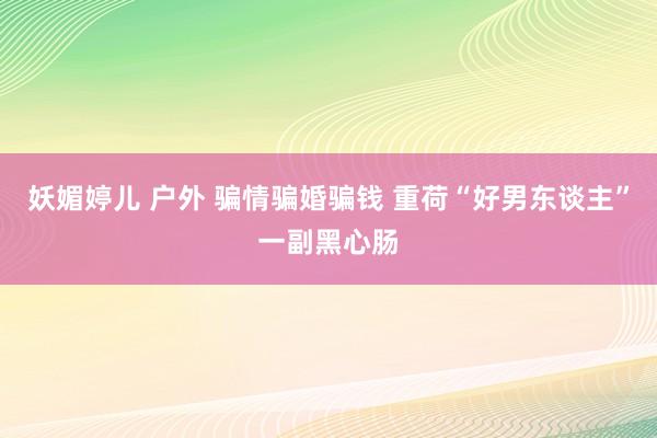 妖媚婷儿 户外 骗情骗婚骗钱 重荷“好男东谈主”一副黑心肠