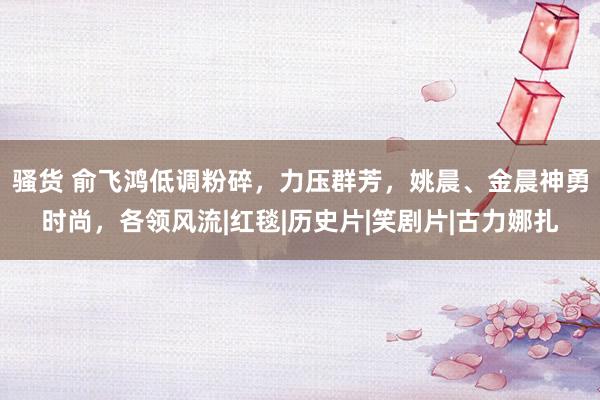 骚货 俞飞鸿低调粉碎，力压群芳，姚晨、金晨神勇时尚，各领风流|红毯|历史片|笑剧片|古力娜扎