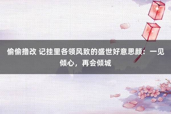 偷偷撸改 记挂里各领风致的盛世好意思颜：一见倾心，再会倾城