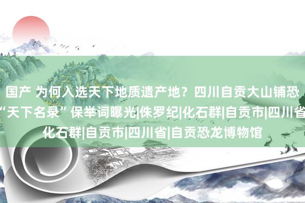 国产 为何入选天下地质遗产地？四川自贡大山铺恐龙化石行状入选“天下名录”保举词曝光|侏罗纪|化石群|自贡市|四川省|自贡恐龙博物馆