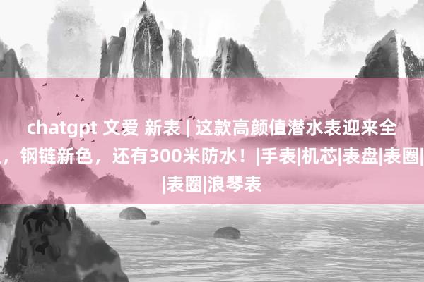 chatgpt 文爱 新表 | 这款高颜值潜水表迎来全面升级，钢链新色，还有300米防水！|手表|机芯|表盘|表圈|浪琴表