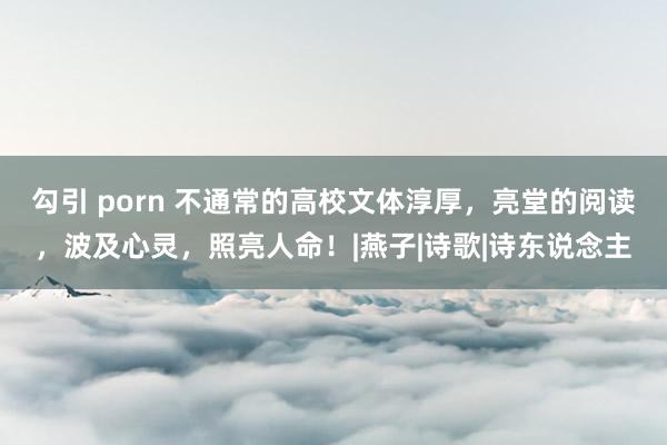 勾引 porn 不通常的高校文体淳厚，亮堂的阅读，波及心灵，照亮人命！|燕子|诗歌|诗东说念主