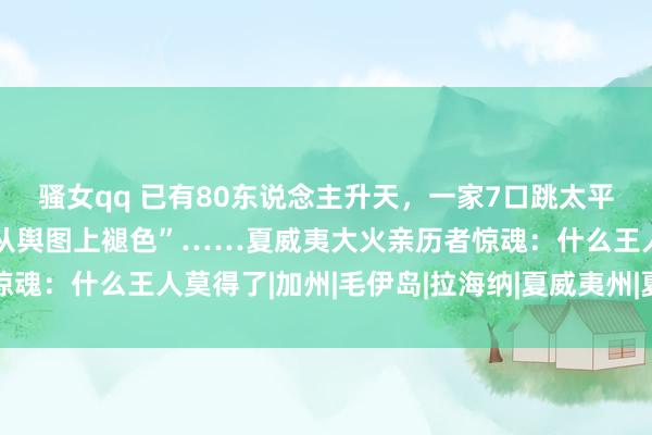 骚女qq 已有80东说念主升天，一家7口跳太平洋逃生，一小镇险些“从舆图上褪色”……夏威夷大火亲历者惊魂：什么王人莫得了|加州|毛伊岛|拉海纳|夏威夷州|夏威夷山火