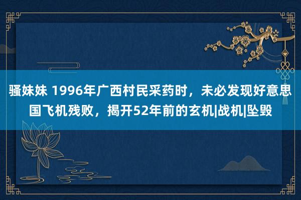 骚妹妹 1996年广西村民采药时，未必发现好意思国飞机残败，揭开52年前的玄机|战机|坠毁