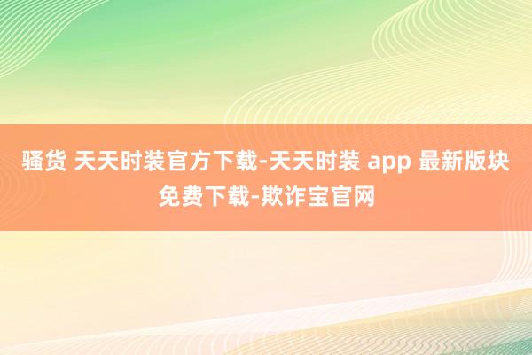 骚货 天天时装官方下载-天天时装 app 最新版块免费下载-欺诈宝官网