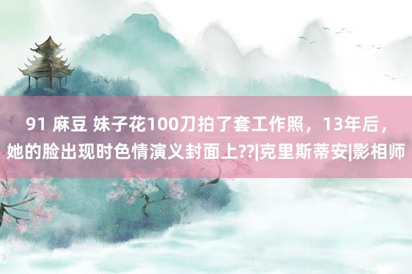 91 麻豆 妹子花100刀拍了套工作照，13年后，她的脸出现时色情演义封面上??|克里斯蒂安|影相师