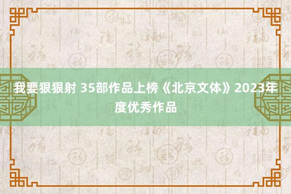 我要狠狠射 35部作品上榜《北京文体》2023年度优秀作品