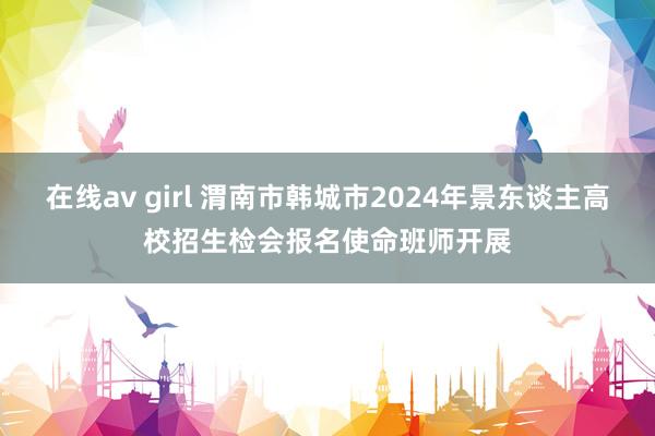 在线av girl 渭南市韩城市2024年景东谈主高校招生检会报名使命班师开展