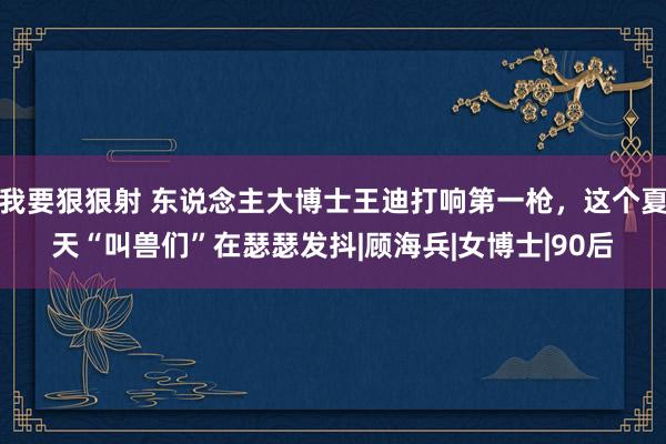 我要狠狠射 东说念主大博士王迪打响第一枪，这个夏天“叫兽们”在瑟瑟发抖|顾海兵|女博士|90后