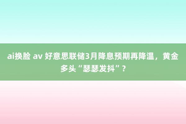 ai换脸 av 好意思联储3月降息预期再降温，黄金多头“瑟瑟发抖”？