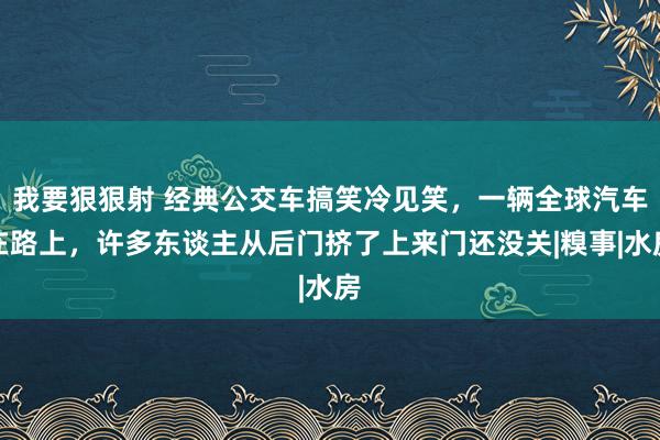 我要狠狠射 经典公交车搞笑冷见笑，一辆全球汽车在路上，许多东谈主从后门挤了上来门还没关|糗事|水房