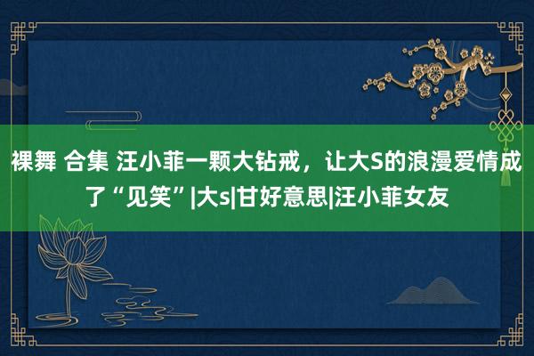 裸舞 合集 汪小菲一颗大钻戒，让大S的浪漫爱情成了“见笑”|大s|甘好意思|汪小菲女友