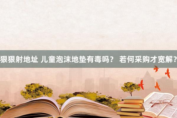 狠狠射地址 儿童泡沫地垫有毒吗？ 若何采购才宽解？