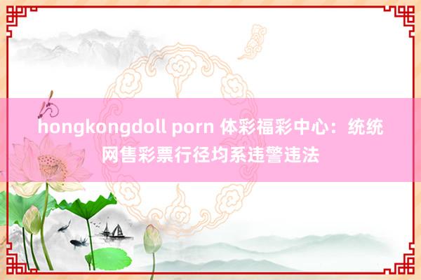 hongkongdoll porn 体彩福彩中心：统统网售彩票行径均系违警违法