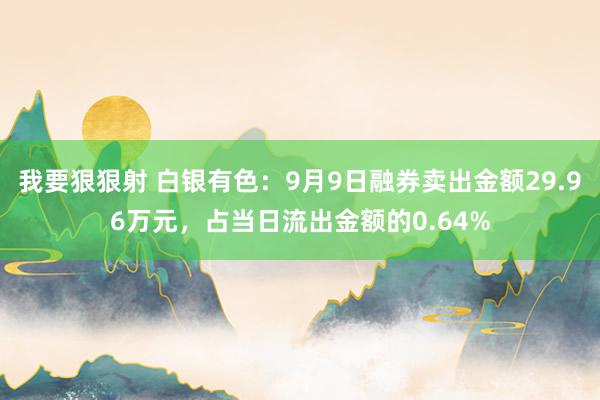 我要狠狠射 白银有色：9月9日融券卖出金额29.96万元，占当日流出金额的0.64%