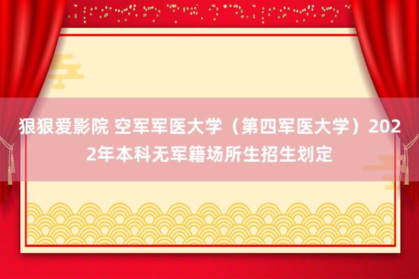 狠狠爱影院 空军军医大学（第四军医大学）2022年本科无军籍场所生招生划定