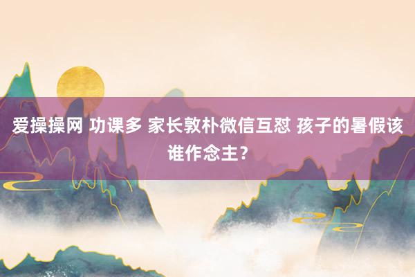 爱操操网 功课多 家长敦朴微信互怼 孩子的暑假该谁作念主？