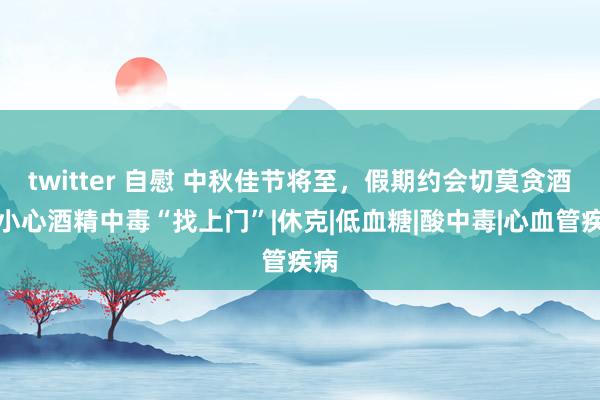 twitter 自慰 中秋佳节将至，假期约会切莫贪酒！小心酒精中毒“找上门”|休克|低血糖|酸中毒|心血管疾病