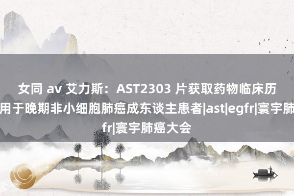 女同 av 艾力斯：AST2303 片获取药物临床历练批准用于晚期非小细胞肺癌成东谈主患者|ast|egfr|寰宇肺癌大会