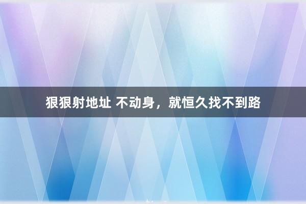 狠狠射地址 不动身，就恒久找不到路