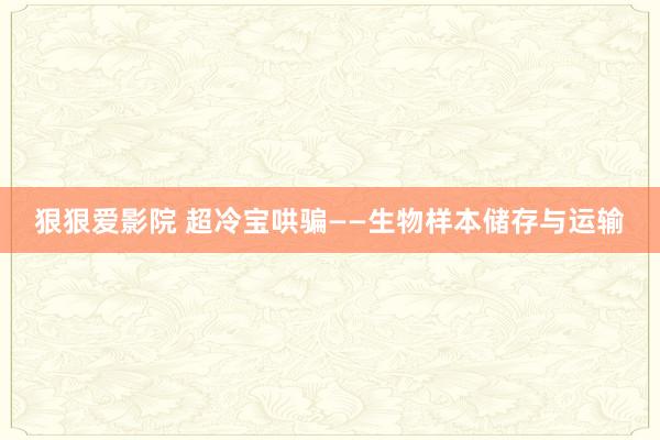 狠狠爱影院 超冷宝哄骗——生物样本储存与运输