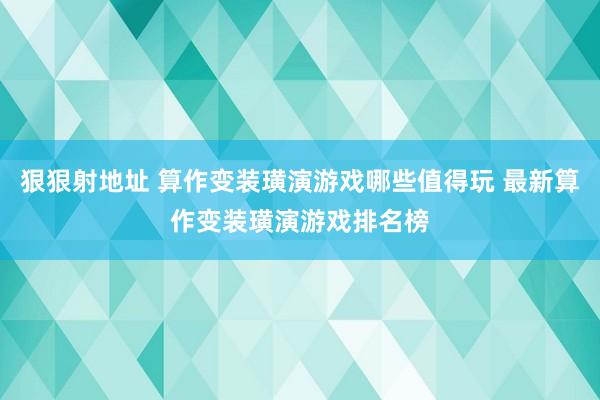 狠狠射地址 算作变装璜演游戏哪些值得玩 最新算作变装璜演游戏排名榜