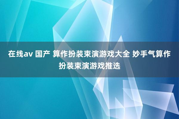 在线av 国产 算作扮装束演游戏大全 妙手气算作扮装束演游戏推选