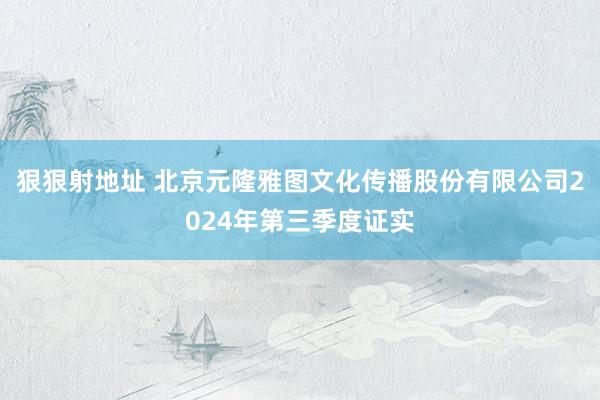 狠狠射地址 北京元隆雅图文化传播股份有限公司2024年第三季度证实