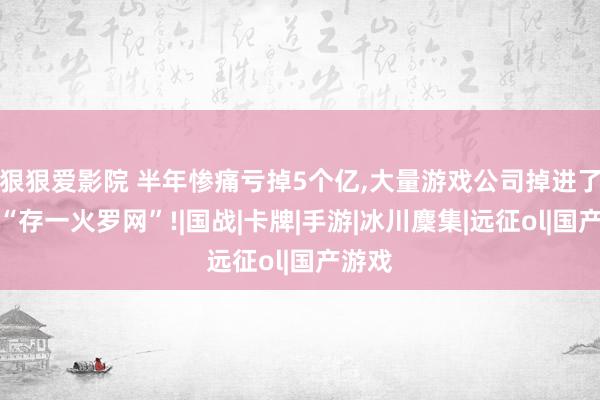 狠狠爱影院 半年惨痛亏掉5个亿,大量游戏公司掉进了一个“存一火罗网”!|国战|卡牌|手游|冰川麇集|远征ol|国产游戏